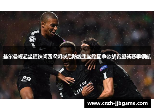 基尔曼崛起坐镇铁闸西汉姆联后防线重塑稳固争欧战希望新赛季领航