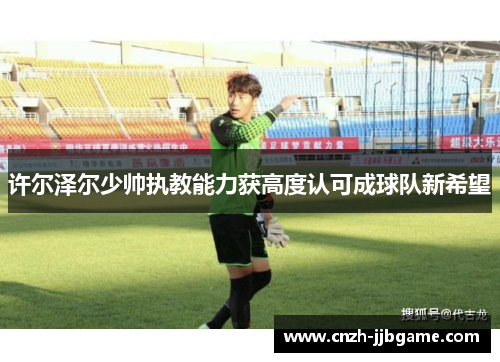 许尔泽尔少帅执教能力获高度认可成球队新希望 许尔泽尔少帅执教能力获高度认可成球队新希望