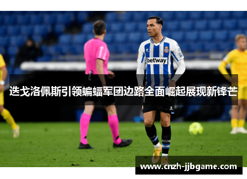 迭戈洛佩斯引领蝙蝠军团边路全面崛起展现新锋芒 迭戈洛佩斯引领蝙蝠军团边路全面崛起展现新锋芒