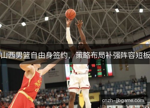山西男篮自由身签约,策略布局补强阵容短板 山西男篮自由身签约,策略布局补强阵容短板